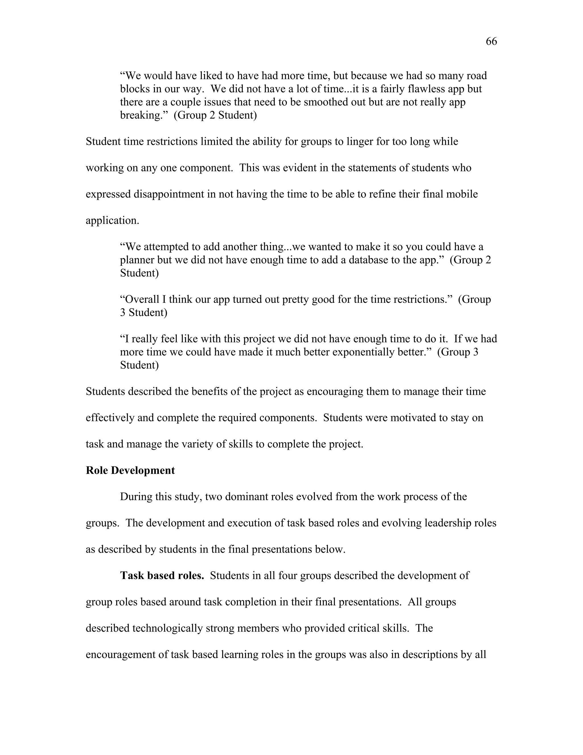 66
 
“We would have liked to have had more time, but because we had so many road
blocks in our way. We did not have a lot of time...it is a fairly flawless app but
there are a couple issues that need to be smoothed out but are not really app
breaking.” (Group 2 Student)
Student time restrictions limited the ability for groups to linger for too long while
working on any one component. This was evident in the statements of students who
expressed disappointment in not having the time to be able to refine their final mobile
application.
“We attempted to add another thing...we wanted to make it so you could have a
planner but we did not have enough time to add a database to the app.” (Group 2
Student)
“Overall I think our app turned out pretty good for the time restrictions.” (Group
3 Student)
“I really feel like with this project we did not have enough time to do it. If we had
more time we could have made it much better exponentially better.” (Group 3
Student)
Students described the benefits of the project as encouraging them to manage their time
effectively and complete the required components. Students were motivated to stay on
task and manage the variety of skills to complete the project.
Role Development
During this study, two dominant roles evolved from the work process of the
groups. The development and execution of task based roles and evolving leadership roles
as described by students in the final presentations below.
Task based roles. Students in all four groups described the development of
group roles based around task completion in their final presentations. All groups
described technologically strong members who provided critical skills. The
encouragement of task based learning roles in the groups was also in descriptions by all
 