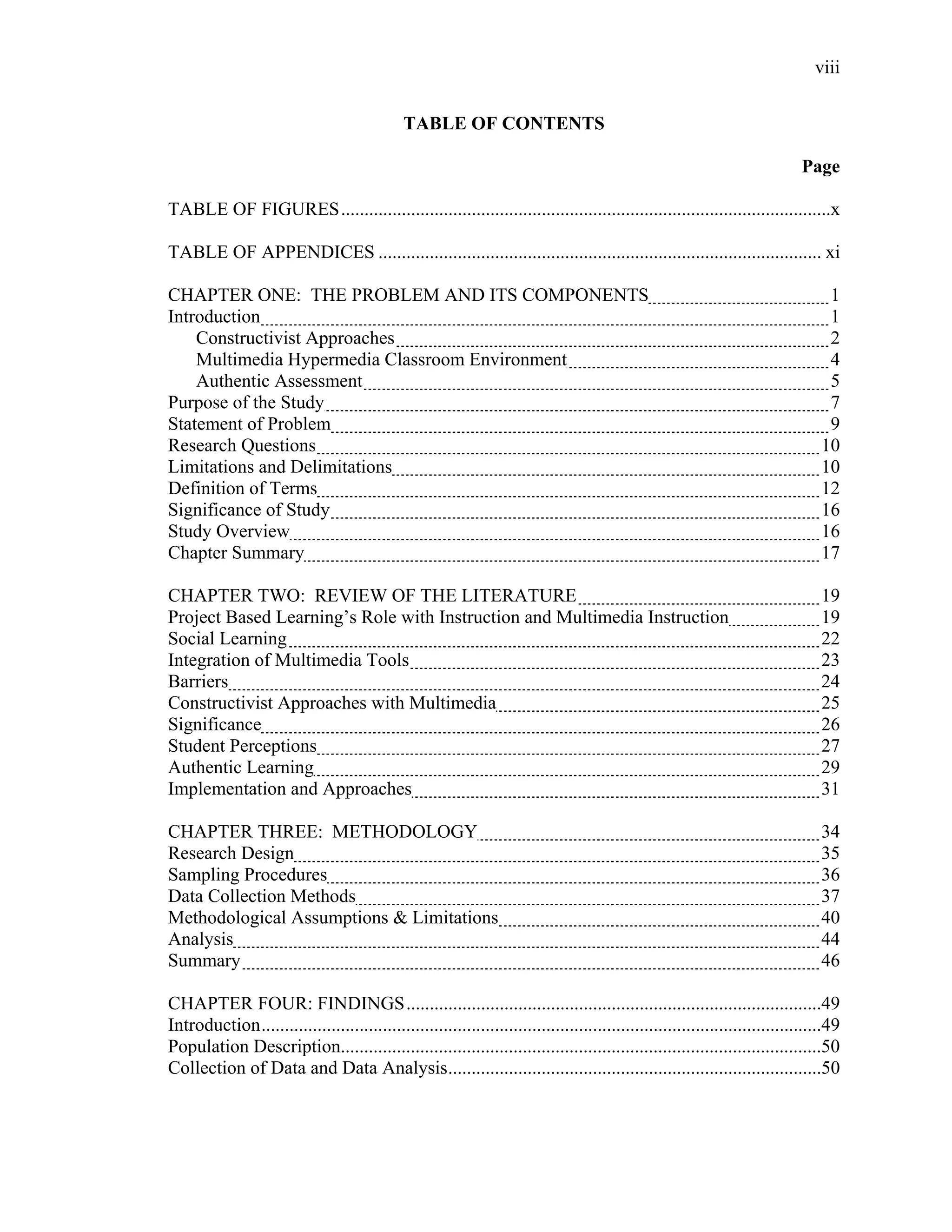 viii
 
TABLE OF CONTENTS
Page
TABLE OF FIGURES.........................................................................................................x
TABLE OF APPENDICES ............................................................................................... xi
CHAPTER ONE: THE PROBLEM AND ITS COMPONENTS 1
Introduction 1
Constructivist Approaches 2
Multimedia Hypermedia Classroom Environment 4
Authentic Assessment 5
Purpose of the Study 7
Statement of Problem 9
Research Questions 10
Limitations and Delimitations 10
Definition of Terms 12
Significance of Study 16
Study Overview 16
Chapter Summary 17
CHAPTER TWO: REVIEW OF THE LITERATURE 19
Project Based Learning’s Role with Instruction and Multimedia Instruction 19
Social Learning 22
Integration of Multimedia Tools 23
Barriers 24
Constructivist Approaches with Multimedia 25
Significance 26
Student Perceptions 27
Authentic Learning 29
Implementation and Approaches 31
CHAPTER THREE: METHODOLOGY 34
Research Design 35
Sampling Procedures 36
Data Collection Methods 37
Methodological Assumptions & Limitations 40
Analysis 44
Summary 46
CHAPTER FOUR: FINDINGS.........................................................................................49
Introduction........................................................................................................................49
Population Description.......................................................................................................50
Collection of Data and Data Analysis................................................................................50
 