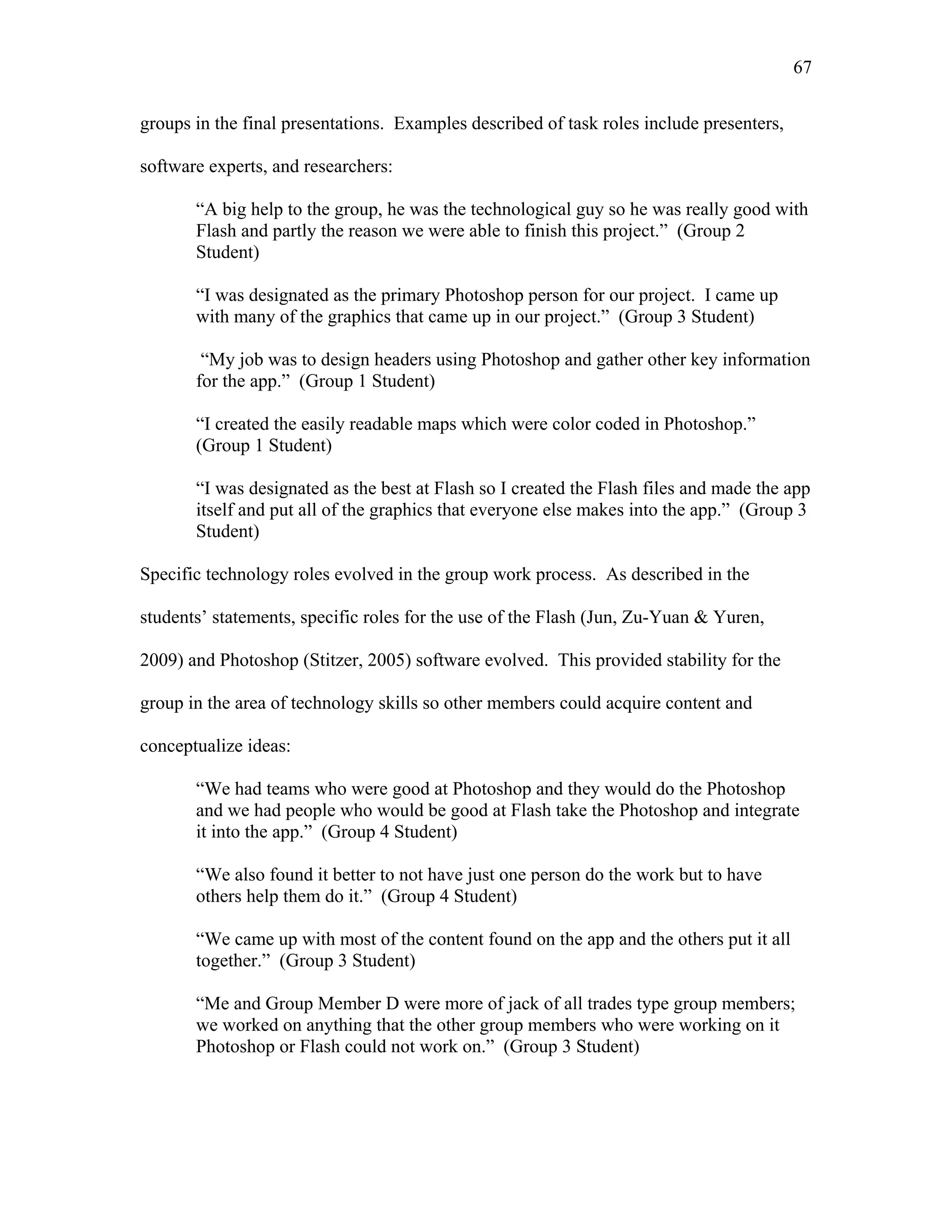 67
 
groups in the final presentations. Examples described of task roles include presenters,
software experts, and researchers:
“A big help to the group, he was the technological guy so he was really good with
Flash and partly the reason we were able to finish this project.” (Group 2
Student)
“I was designated as the primary Photoshop person for our project. I came up
with many of the graphics that came up in our project.” (Group 3 Student)
“My job was to design headers using Photoshop and gather other key information
for the app.” (Group 1 Student)
“I created the easily readable maps which were color coded in Photoshop.”
(Group 1 Student)
“I was designated as the best at Flash so I created the Flash files and made the app
itself and put all of the graphics that everyone else makes into the app.” (Group 3
Student)
Specific technology roles evolved in the group work process. As described in the
students’ statements, specific roles for the use of the Flash (Jun, Zu-Yuan & Yuren,
2009) and Photoshop (Stitzer, 2005) software evolved. This provided stability for the
group in the area of technology skills so other members could acquire content and
conceptualize ideas:
“We had teams who were good at Photoshop and they would do the Photoshop
and we had people who would be good at Flash take the Photoshop and integrate
it into the app.” (Group 4 Student)
“We also found it better to not have just one person do the work but to have
others help them do it.” (Group 4 Student)
“We came up with most of the content found on the app and the others put it all
together.” (Group 3 Student)
“Me and Group Member D were more of jack of all trades type group members;
we worked on anything that the other group members who were working on it
Photoshop or Flash could not work on.” (Group 3 Student)
 