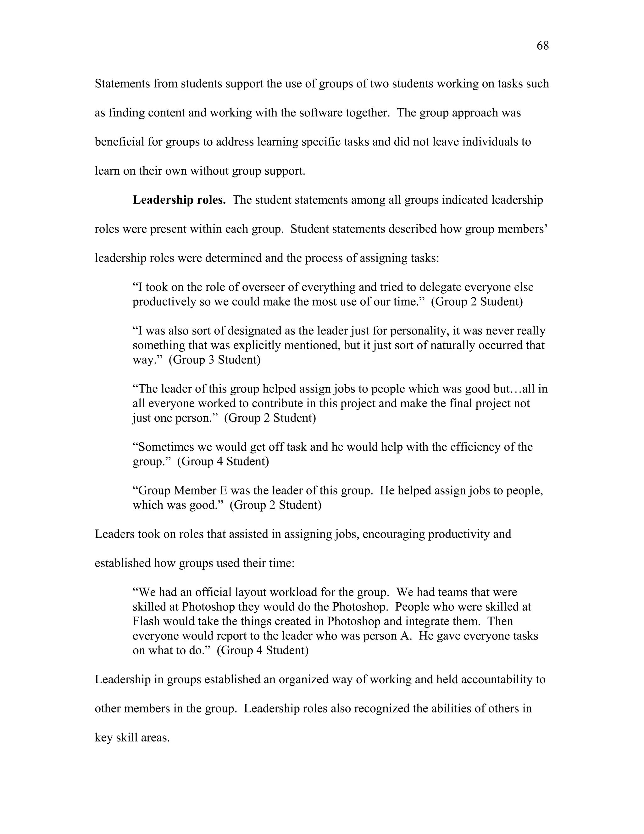 68
 
Statements from students support the use of groups of two students working on tasks such
as finding content and working with the software together. The group approach was
beneficial for groups to address learning specific tasks and did not leave individuals to
learn on their own without group support.
Leadership roles. The student statements among all groups indicated leadership
roles were present within each group. Student statements described how group members’
leadership roles were determined and the process of assigning tasks:
“I took on the role of overseer of everything and tried to delegate everyone else
productively so we could make the most use of our time.” (Group 2 Student)
“I was also sort of designated as the leader just for personality, it was never really
something that was explicitly mentioned, but it just sort of naturally occurred that
way.” (Group 3 Student)
“The leader of this group helped assign jobs to people which was good but…all in
all everyone worked to contribute in this project and make the final project not
just one person.” (Group 2 Student)
“Sometimes we would get off task and he would help with the efficiency of the
group.” (Group 4 Student)
“Group Member E was the leader of this group. He helped assign jobs to people,
which was good.” (Group 2 Student)
Leaders took on roles that assisted in assigning jobs, encouraging productivity and
established how groups used their time:
“We had an official layout workload for the group. We had teams that were
skilled at Photoshop they would do the Photoshop. People who were skilled at
Flash would take the things created in Photoshop and integrate them. Then
everyone would report to the leader who was person A. He gave everyone tasks
on what to do.” (Group 4 Student)
Leadership in groups established an organized way of working and held accountability to
other members in the group. Leadership roles also recognized the abilities of others in
key skill areas.
 