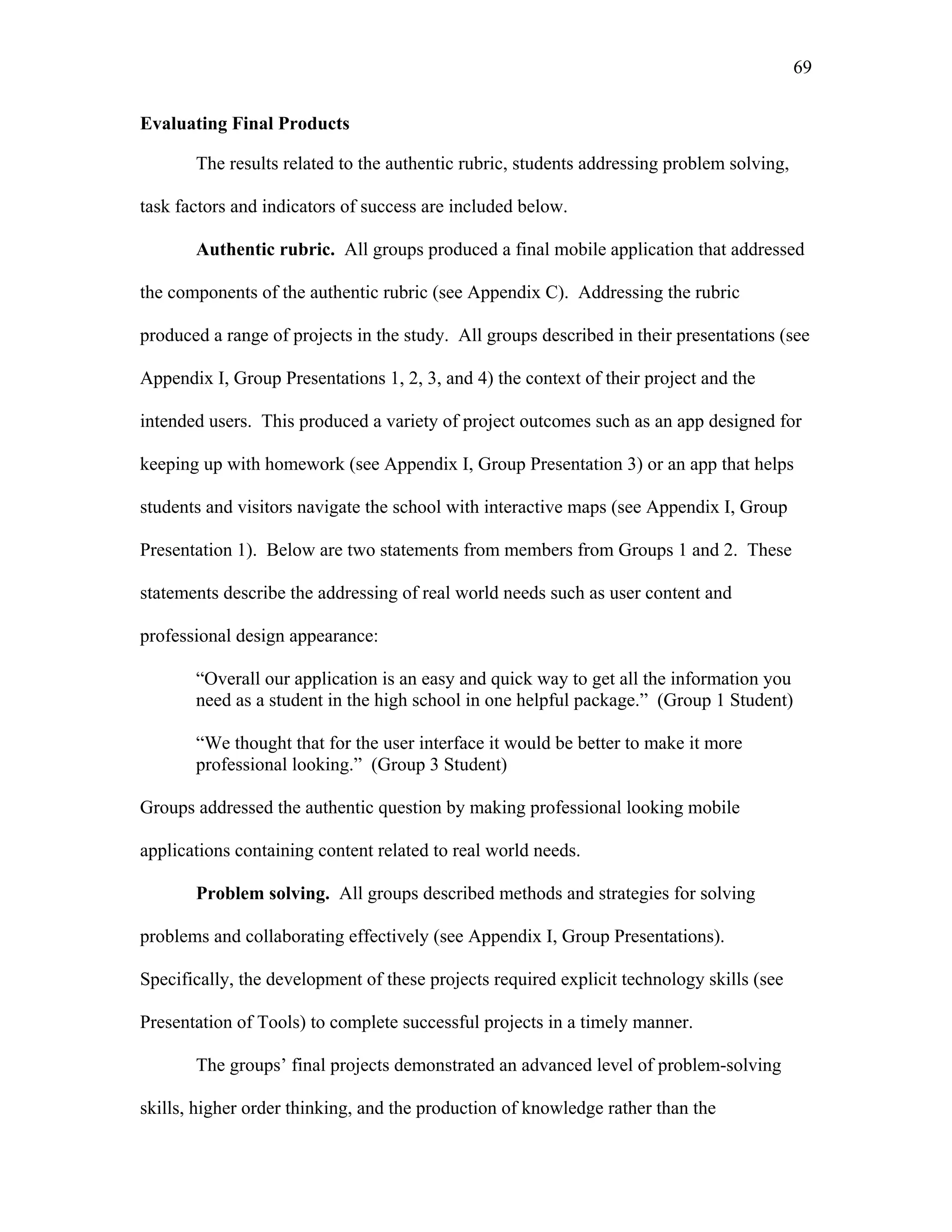 69
 
Evaluating Final Products
The results related to the authentic rubric, students addressing problem solving,
task factors and indicators of success are included below.
Authentic rubric. All groups produced a final mobile application that addressed
the components of the authentic rubric (see Appendix C). Addressing the rubric
produced a range of projects in the study. All groups described in their presentations (see
Appendix I, Group Presentations 1, 2, 3, and 4) the context of their project and the
intended users. This produced a variety of project outcomes such as an app designed for
keeping up with homework (see Appendix I, Group Presentation 3) or an app that helps
students and visitors navigate the school with interactive maps (see Appendix I, Group
Presentation 1). Below are two statements from members from Groups 1 and 2. These
statements describe the addressing of real world needs such as user content and
professional design appearance:
“Overall our application is an easy and quick way to get all the information you
need as a student in the high school in one helpful package.” (Group 1 Student)
“We thought that for the user interface it would be better to make it more
professional looking.” (Group 3 Student)
Groups addressed the authentic question by making professional looking mobile
applications containing content related to real world needs.
Problem solving. All groups described methods and strategies for solving
problems and collaborating effectively (see Appendix I, Group Presentations).
Specifically, the development of these projects required explicit technology skills (see
Presentation of Tools) to complete successful projects in a timely manner.
The groups’ final projects demonstrated an advanced level of problem-solving
skills, higher order thinking, and the production of knowledge rather than the
 