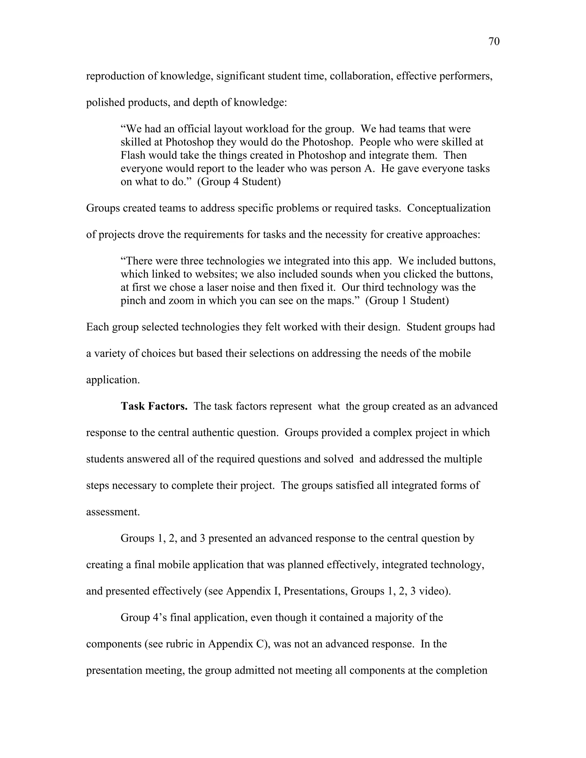 70
 
reproduction of knowledge, significant student time, collaboration, effective performers,
polished products, and depth of knowledge:
“We had an official layout workload for the group. We had teams that were
skilled at Photoshop they would do the Photoshop. People who were skilled at
Flash would take the things created in Photoshop and integrate them. Then
everyone would report to the leader who was person A. He gave everyone tasks
on what to do.” (Group 4 Student)
Groups created teams to address specific problems or required tasks. Conceptualization
of projects drove the requirements for tasks and the necessity for creative approaches:
“There were three technologies we integrated into this app. We included buttons,
which linked to websites; we also included sounds when you clicked the buttons,
at first we chose a laser noise and then fixed it. Our third technology was the
pinch and zoom in which you can see on the maps.” (Group 1 Student)
Each group selected technologies they felt worked with their design. Student groups had
a variety of choices but based their selections on addressing the needs of the mobile
application.
Task Factors. The task factors represent what the group created as an advanced
response to the central authentic question. Groups provided a complex project in which
students answered all of the required questions and solved and addressed the multiple
steps necessary to complete their project. The groups satisfied all integrated forms of
assessment.
Groups 1, 2, and 3 presented an advanced response to the central question by
creating a final mobile application that was planned effectively, integrated technology,
and presented effectively (see Appendix I, Presentations, Groups 1, 2, 3 video).
Group 4’s final application, even though it contained a majority of the
components (see rubric in Appendix C), was not an advanced response. In the
presentation meeting, the group admitted not meeting all components at the completion
 