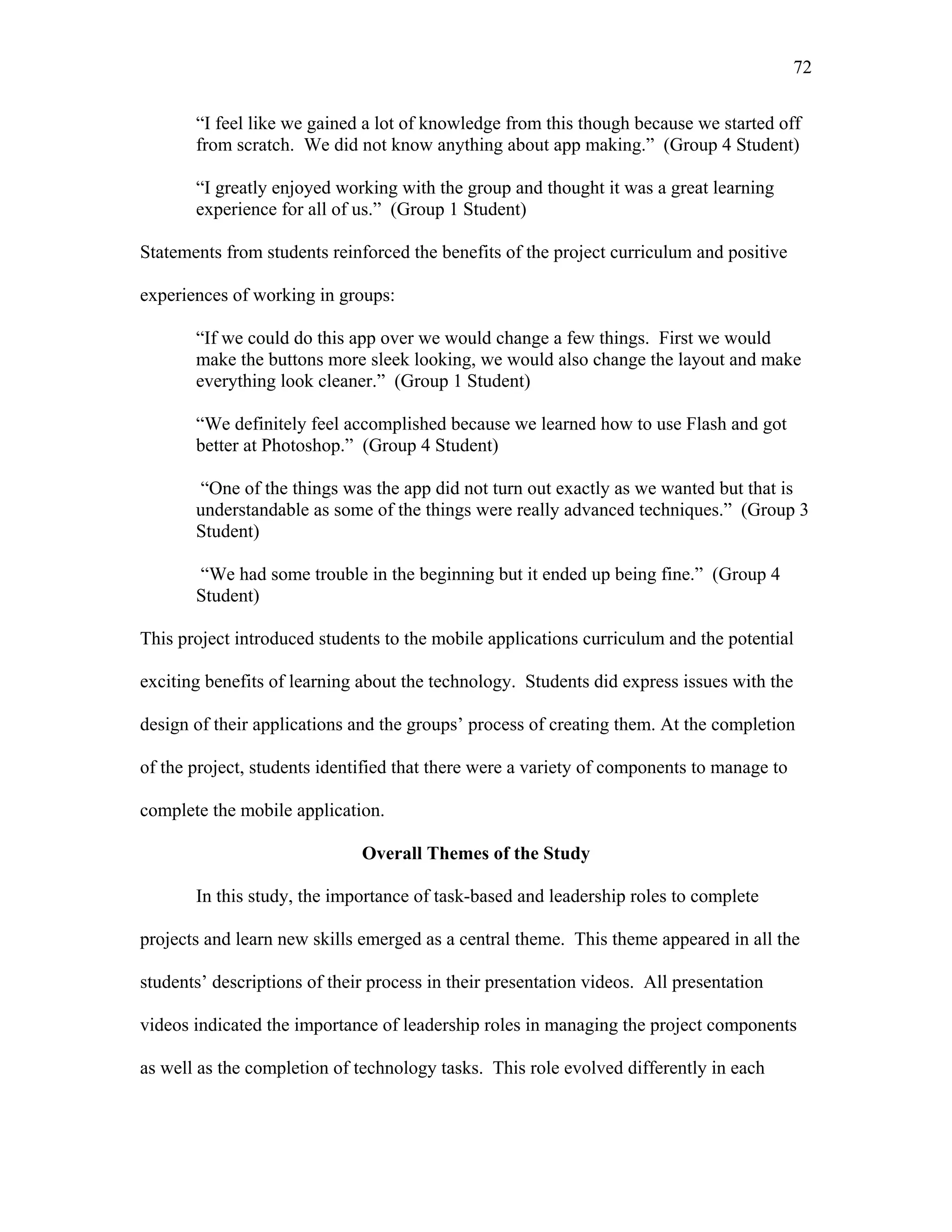 72
 
“I feel like we gained a lot of knowledge from this though because we started off
from scratch. We did not know anything about app making.” (Group 4 Student)
“I greatly enjoyed working with the group and thought it was a great learning
experience for all of us.” (Group 1 Student)
Statements from students reinforced the benefits of the project curriculum and positive
experiences of working in groups:
“If we could do this app over we would change a few things. First we would
make the buttons more sleek looking, we would also change the layout and make
everything look cleaner.” (Group 1 Student)
“We definitely feel accomplished because we learned how to use Flash and got
better at Photoshop.” (Group 4 Student)
“One of the things was the app did not turn out exactly as we wanted but that is
understandable as some of the things were really advanced techniques.” (Group 3
Student)
“We had some trouble in the beginning but it ended up being fine.” (Group 4
Student)
This project introduced students to the mobile applications curriculum and the potential
exciting benefits of learning about the technology. Students did express issues with the
design of their applications and the groups’ process of creating them. At the completion
of the project, students identified that there were a variety of components to manage to
complete the mobile application.
Overall Themes of the Study
In this study, the importance of task-based and leadership roles to complete
projects and learn new skills emerged as a central theme. This theme appeared in all the
students’ descriptions of their process in their presentation videos. All presentation
videos indicated the importance of leadership roles in managing the project components
as well as the completion of technology tasks. This role evolved differently in each
 