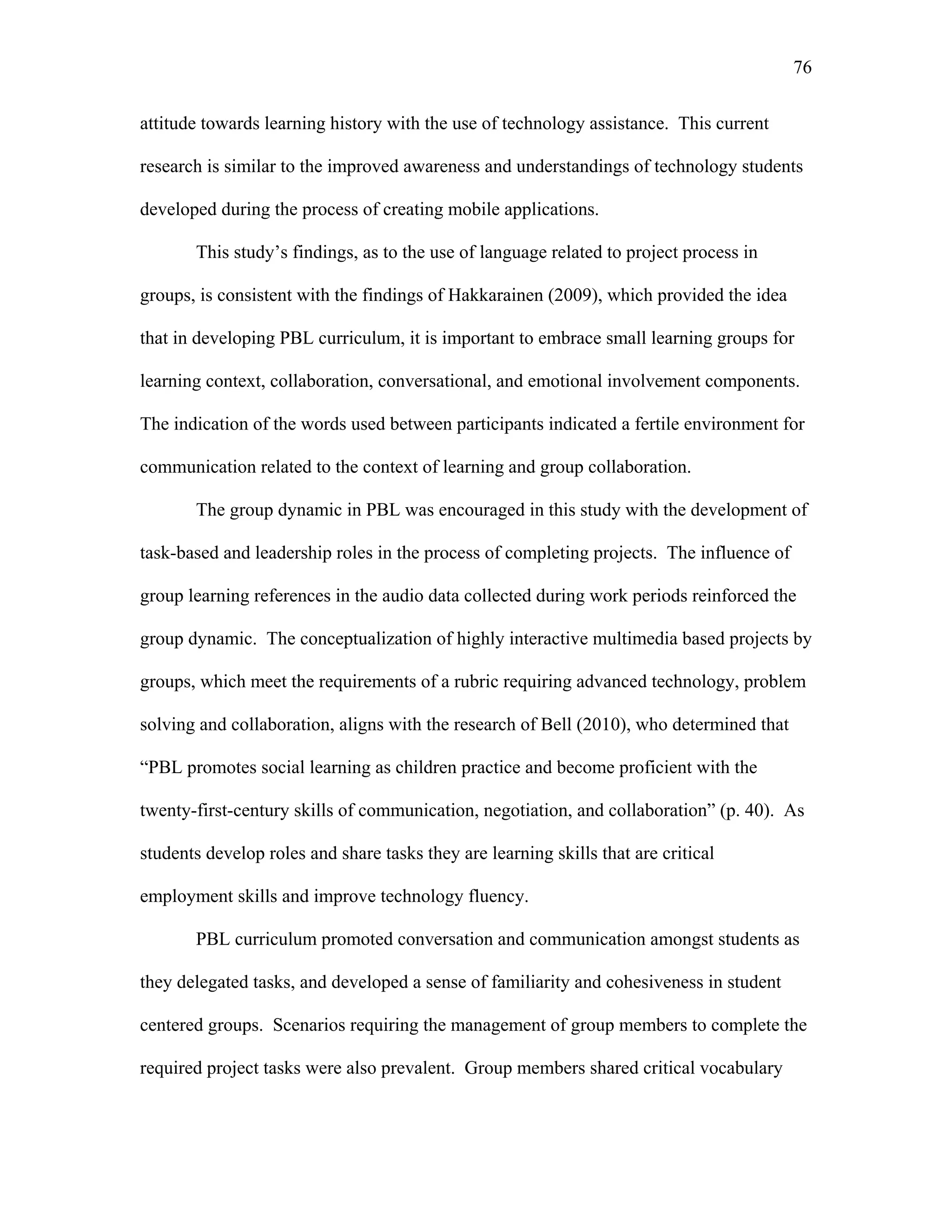 76
 
attitude towards learning history with the use of technology assistance. This current
research is similar to the improved awareness and understandings of technology students
developed during the process of creating mobile applications.
This study’s findings, as to the use of language related to project process in
groups, is consistent with the findings of Hakkarainen (2009), which provided the idea
that in developing PBL curriculum, it is important to embrace small learning groups for
learning context, collaboration, conversational, and emotional involvement components.
The indication of the words used between participants indicated a fertile environment for
communication related to the context of learning and group collaboration.
The group dynamic in PBL was encouraged in this study with the development of
task-based and leadership roles in the process of completing projects. The influence of
group learning references in the audio data collected during work periods reinforced the
group dynamic. The conceptualization of highly interactive multimedia based projects by
groups, which meet the requirements of a rubric requiring advanced technology, problem
solving and collaboration, aligns with the research of Bell (2010), who determined that
“PBL promotes social learning as children practice and become proficient with the
twenty-first-century skills of communication, negotiation, and collaboration” (p. 40). As
students develop roles and share tasks they are learning skills that are critical
employment skills and improve technology fluency.
PBL curriculum promoted conversation and communication amongst students as
they delegated tasks, and developed a sense of familiarity and cohesiveness in student
centered groups. Scenarios requiring the management of group members to complete the
required project tasks were also prevalent. Group members shared critical vocabulary
 