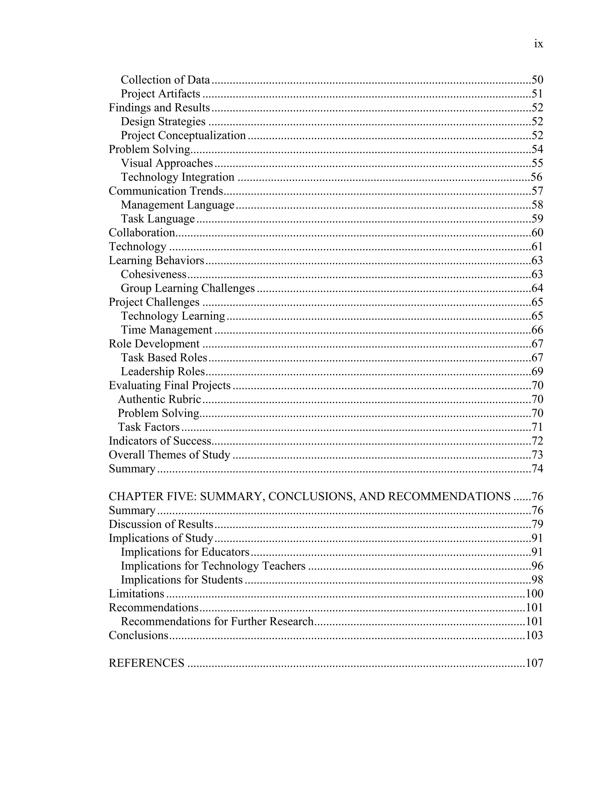 ix
 
Collection of Data..........................................................................................................50
Project Artifacts .............................................................................................................51
Findings and Results..........................................................................................................52
Design Strategies ...........................................................................................................52
Project Conceptualization..............................................................................................52
Problem Solving.................................................................................................................54
Visual Approaches.........................................................................................................55
Technology Integration .................................................................................................56
Communication Trends......................................................................................................57
Management Language..................................................................................................58
Task Language...............................................................................................................59
Collaboration......................................................................................................................60
Technology ........................................................................................................................61
Learning Behaviors............................................................................................................63
Cohesiveness..................................................................................................................63
Group Learning Challenges...........................................................................................64
Project Challenges .............................................................................................................65
Technology Learning.....................................................................................................65
Time Management .........................................................................................................66
Role Development .............................................................................................................67
Task Based Roles...........................................................................................................67
Leadership Roles............................................................................................................69
Evaluating Final Projects...................................................................................................70
Authentic Rubric.............................................................................................................70
Problem Solving..............................................................................................................70
Task Factors....................................................................................................................71
Indicators of Success..........................................................................................................72
Overall Themes of Study ...................................................................................................73
Summary............................................................................................................................74
CHAPTER FIVE: SUMMARY, CONCLUSIONS, AND RECOMMENDATIONS ......76
Summary............................................................................................................................76
Discussion of Results.........................................................................................................79
Implications of Study.........................................................................................................91
Implications for Educators.............................................................................................91
Implications for Technology Teachers ..........................................................................96
Implications for Students...............................................................................................98
Limitations.......................................................................................................................100
Recommendations............................................................................................................101
Recommendations for Further Research......................................................................101
Conclusions......................................................................................................................103
REFERENCES ................................................................................................................107
 