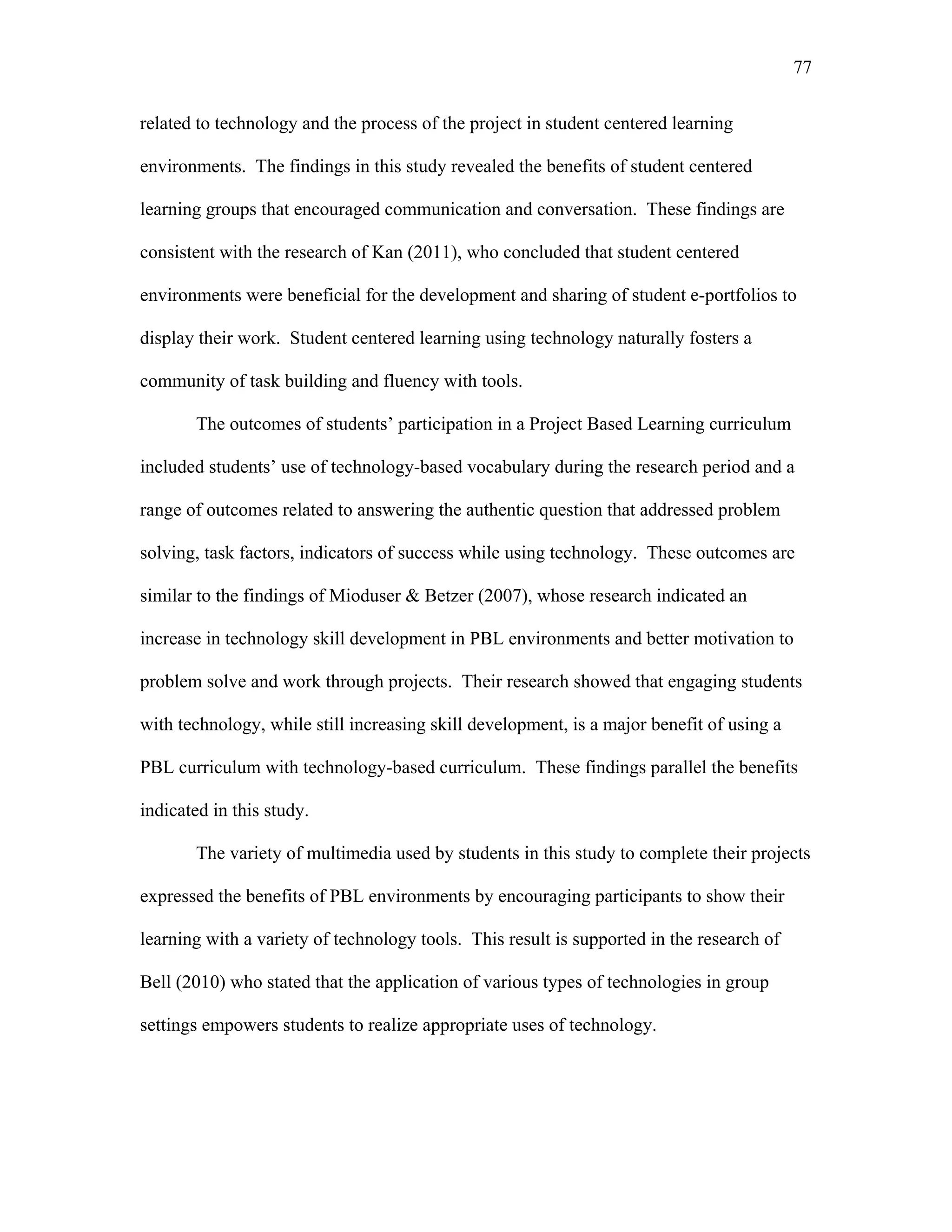 77
 
related to technology and the process of the project in student centered learning
environments. The findings in this study revealed the benefits of student centered
learning groups that encouraged communication and conversation. These findings are
consistent with the research of Kan (2011), who concluded that student centered
environments were beneficial for the development and sharing of student e-portfolios to
display their work. Student centered learning using technology naturally fosters a
community of task building and fluency with tools.
The outcomes of students’ participation in a Project Based Learning curriculum
included students’ use of technology-based vocabulary during the research period and a
range of outcomes related to answering the authentic question that addressed problem
solving, task factors, indicators of success while using technology. These outcomes are
similar to the findings of Mioduser & Betzer (2007), whose research indicated an
increase in technology skill development in PBL environments and better motivation to
problem solve and work through projects. Their research showed that engaging students
with technology, while still increasing skill development, is a major benefit of using a
PBL curriculum with technology-based curriculum. These findings parallel the benefits
indicated in this study.
The variety of multimedia used by students in this study to complete their projects
expressed the benefits of PBL environments by encouraging participants to show their
learning with a variety of technology tools. This result is supported in the research of
Bell (2010) who stated that the application of various types of technologies in group
settings empowers students to realize appropriate uses of technology.
 
