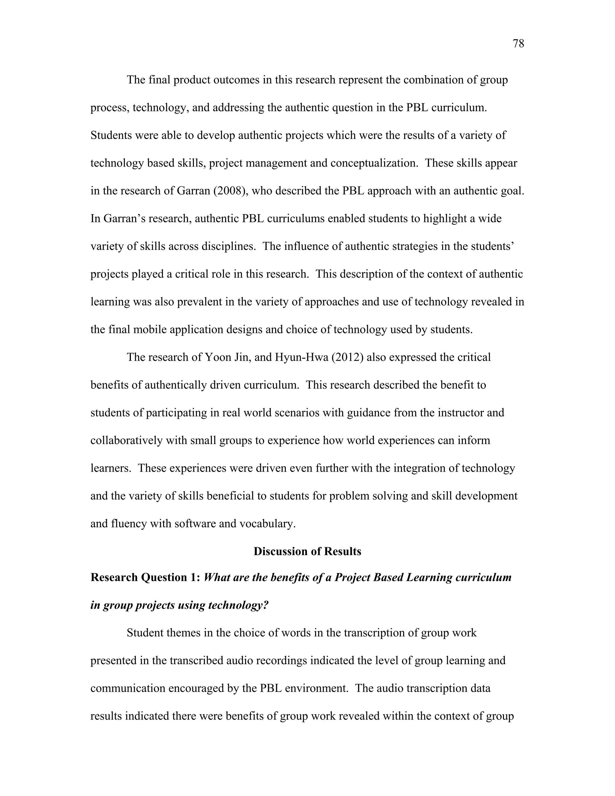 78
 
The final product outcomes in this research represent the combination of group
process, technology, and addressing the authentic question in the PBL curriculum.
Students were able to develop authentic projects which were the results of a variety of
technology based skills, project management and conceptualization. These skills appear
in the research of Garran (2008), who described the PBL approach with an authentic goal.
In Garran’s research, authentic PBL curriculums enabled students to highlight a wide
variety of skills across disciplines. The influence of authentic strategies in the students’
projects played a critical role in this research. This description of the context of authentic
learning was also prevalent in the variety of approaches and use of technology revealed in
the final mobile application designs and choice of technology used by students.
The research of Yoon Jin, and Hyun-Hwa (2012) also expressed the critical
benefits of authentically driven curriculum. This research described the benefit to
students of participating in real world scenarios with guidance from the instructor and
collaboratively with small groups to experience how world experiences can inform
learners. These experiences were driven even further with the integration of technology
and the variety of skills beneficial to students for problem solving and skill development
and fluency with software and vocabulary.
Discussion of Results
Research Question 1: What are the benefits of a Project Based Learning curriculum
in group projects using technology?
Student themes in the choice of words in the transcription of group work
presented in the transcribed audio recordings indicated the level of group learning and
communication encouraged by the PBL environment. The audio transcription data
results indicated there were benefits of group work revealed within the context of group
 