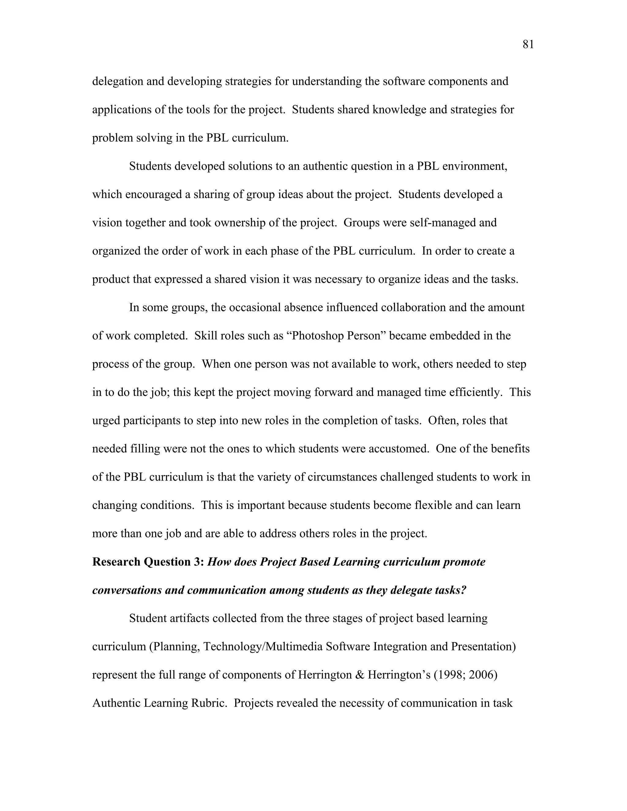 81
 
delegation and developing strategies for understanding the software components and
applications of the tools for the project. Students shared knowledge and strategies for
problem solving in the PBL curriculum.
Students developed solutions to an authentic question in a PBL environment,
which encouraged a sharing of group ideas about the project. Students developed a
vision together and took ownership of the project. Groups were self-managed and
organized the order of work in each phase of the PBL curriculum. In order to create a
product that expressed a shared vision it was necessary to organize ideas and the tasks.
In some groups, the occasional absence influenced collaboration and the amount
of work completed. Skill roles such as “Photoshop Person” became embedded in the
process of the group. When one person was not available to work, others needed to step
in to do the job; this kept the project moving forward and managed time efficiently. This
urged participants to step into new roles in the completion of tasks. Often, roles that
needed filling were not the ones to which students were accustomed. One of the benefits
of the PBL curriculum is that the variety of circumstances challenged students to work in
changing conditions. This is important because students become flexible and can learn
more than one job and are able to address others roles in the project.
Research Question 3: How does Project Based Learning curriculum promote
conversations and communication among students as they delegate tasks?
Student artifacts collected from the three stages of project based learning
curriculum (Planning, Technology/Multimedia Software Integration and Presentation)
represent the full range of components of Herrington & Herrington’s (1998; 2006)
Authentic Learning Rubric. Projects revealed the necessity of communication in task
 