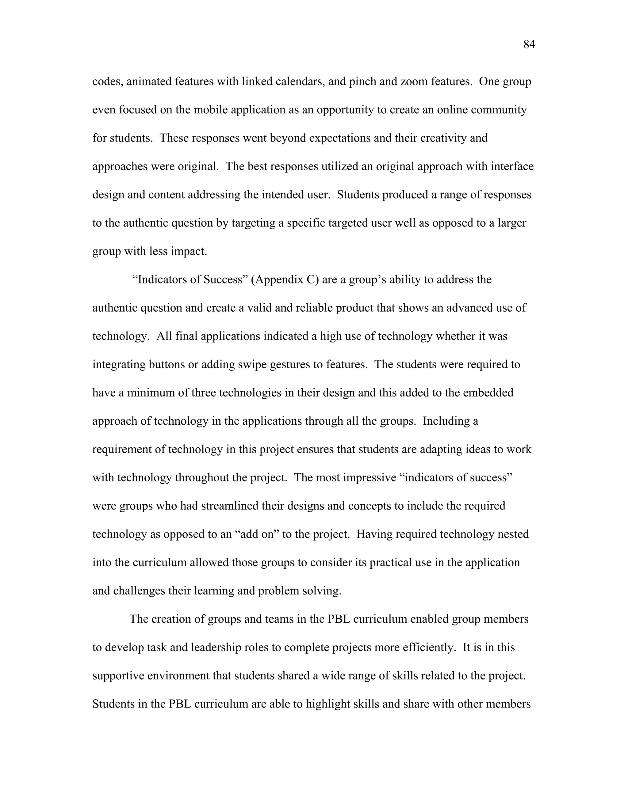 84
 
codes, animated features with linked calendars, and pinch and zoom features. One group
even focused on the mobile application as an opportunity to create an online community
for students. These responses went beyond expectations and their creativity and
approaches were original. The best responses utilized an original approach with interface
design and content addressing the intended user. Students produced a range of responses
to the authentic question by targeting a specific targeted user well as opposed to a larger
group with less impact.
“Indicators of Success” (Appendix C) are a group’s ability to address the
authentic question and create a valid and reliable product that shows an advanced use of
technology. All final applications indicated a high use of technology whether it was
integrating buttons or adding swipe gestures to features. The students were required to
have a minimum of three technologies in their design and this added to the embedded
approach of technology in the applications through all the groups. Including a
requirement of technology in this project ensures that students are adapting ideas to work
with technology throughout the project. The most impressive “indicators of success”
were groups who had streamlined their designs and concepts to include the required
technology as opposed to an “add on” to the project. Having required technology nested
into the curriculum allowed those groups to consider its practical use in the application
and challenges their learning and problem solving.
The creation of groups and teams in the PBL curriculum enabled group members
to develop task and leadership roles to complete projects more efficiently. It is in this
supportive environment that students shared a wide range of skills related to the project.
Students in the PBL curriculum are able to highlight skills and share with other members
 