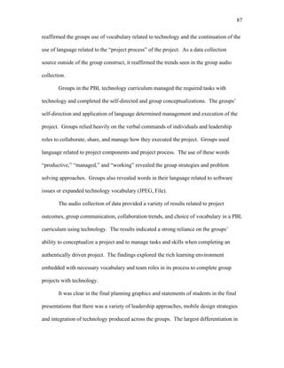 87
 
reaffirmed the groups use of vocabulary related to technology and the continuation of the
use of language related to the “project process” of the project. As a data collection
source outside of the group construct, it reaffirmed the trends seen in the group audio
collection.
Groups in the PBL technology curriculum managed the required tasks with
technology and completed the self-directed and group conceptualizations. The groups’
self-direction and application of language determined management and execution of the
project. Groups relied heavily on the verbal commands of individuals and leadership
roles to collaborate, share, and manage how they executed the project. Groups used
language related to project components and project process. The use of these words
“productive,” “managed,” and “working” revealed the group strategies and problem
solving approaches. Groups also revealed words in their language related to software
issues or expanded technology vocabulary (JPEG, File).
The audio collection of data provided a variety of results related to project
outcomes, group communication, collaboration trends, and choice of vocabulary in a PBL
curriculum using technology. The results indicated a strong reliance on the groups’
ability to conceptualize a project and to manage tasks and skills when completing an
authentically driven project. The findings explored the rich learning environment
embedded with necessary vocabulary and team roles in its process to complete group
projects with technology.
It was clear in the final planning graphics and statements of students in the final
presentations that there was a variety of leadership approaches, mobile design strategies
and integration of technology produced across the groups. The largest differentiation in
 