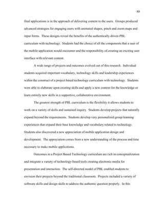 88
 
final applications is in the approach of delivering content to the users. Groups produced
advanced strategies for engaging users with animated shapes, pinch and zoom maps and
input forms. These designs reveal the benefits of the authentically driven PBL
curriculum with technology. Students had the choice of all the components that a user of
the mobile application would encounter and the responsibility of creating an exciting user
interface with relevant content.
A wide range of projects and outcomes evolved out of this research. Individual
students acquired important vocabulary, technology skills and leadership experiences
within the construct of a project based technology curriculum with technology. Students
were able to elaborate upon existing skills and apply a new context for the knowledge or
learn entirely new skills in a supportive, collaborative environment.
The greatest strength of PBL curriculum is the flexibility it allows students to
work on a variety of skills and sustained inquiry. Students develop projects that naturally
expand beyond the requirements. Students develop very personalized group learning
experiences that expand their base knowledge and vocabulary related to technology.
Students also discovered a new appreciation of mobile application design and
development. The appreciation comes from a new understanding of the process and time
necessary to make mobile applications.
Outcomes in a Project Based Technology curriculum are rich in conceptualization
and integrate a variety of technology-based tools creating electronic media for
presentation and interaction. The self-directed model of PBL enabled students to
envision their projects beyond the traditional classroom. Projects included a variety of
software skills and design skills to address the authentic question properly. In this
 