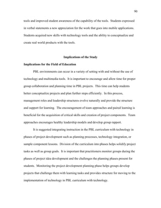 90
 
tools and improved student awareness of the capability of the tools. Students expressed
in verbal statements a new appreciation for the work that goes into mobile applications.
Students acquired new skills with technology tools and the ability to conceptualize and
create real world products with the tools.
Implications of the Study
Implications for the Field of Education
PBL environments can occur in a variety of setting with and without the use of
technology and multimedia tools. It is important to encourage and allow time for proper
group collaboration and planning time in PBL projects. This time can help students
better conceptualize projects and plan further steps efficiently. In this process,
management roles and leadership structures evolve naturally and provide the structure
and support for learning. The encouragement of team approaches and paired learning is
beneficial for the acquisition of critical skills and creation of project components. Team
approaches encourages healthy leadership models and develop group rapport.
It is suggested integrating instruction in the PBL curriculum with technology in
phases of project development such as planning processes, technology integration, or
sample component lessons. Division of the curriculum into phases helps solidify project
tasks as well as group goals. It is important that practitioners monitor groups during the
phases of project idea development and the challenges the planning phases present for
students. Monitoring the project development planning phase helps groups develop
projects that challenge them with learning tasks and provides structure for moving to the
implementation of technology in PBL curriculum with technology.
 