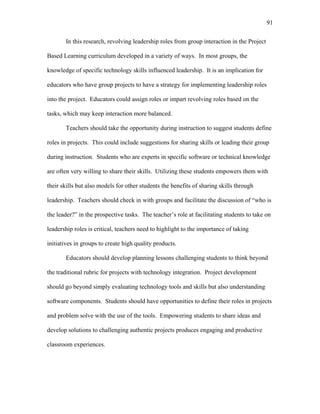 91
 
In this research, revolving leadership roles from group interaction in the Project
Based Learning curriculum developed in a variety of ways. In most groups, the
knowledge of specific technology skills influenced leadership. It is an implication for
educators who have group projects to have a strategy for implementing leadership roles
into the project. Educators could assign roles or impart revolving roles based on the
tasks, which may keep interaction more balanced.
Teachers should take the opportunity during instruction to suggest students define
roles in projects. This could include suggestions for sharing skills or leading their group
during instruction. Students who are experts in specific software or technical knowledge
are often very willing to share their skills. Utilizing these students empowers them with
their skills but also models for other students the benefits of sharing skills through
leadership. Teachers should check in with groups and facilitate the discussion of “who is
the leader?” in the prospective tasks. The teacher’s role at facilitating students to take on
leadership roles is critical, teachers need to highlight to the importance of taking
initiatives in groups to create high quality products.
Educators should develop planning lessons challenging students to think beyond
the traditional rubric for projects with technology integration. Project development
should go beyond simply evaluating technology tools and skills but also understanding
software components. Students should have opportunities to define their roles in projects
and problem solve with the use of the tools. Empowering students to share ideas and
develop solutions to challenging authentic projects produces engaging and productive
classroom experiences.
 