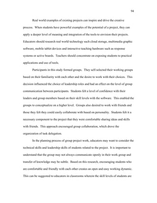 94
 
Real world examples of existing projects can inspire and drive the creative
process. When students have powerful examples of the potential of a project, they can
apply a deeper level of meaning and integration of the tools to envision their projects.
Educators should research real world technology such cloud storage, multimedia graphic
software, mobile tablet devices and interactive teaching hardware such as response
systems or active boards. Teachers should concentrate on exposing students to practical
applications and use of tools.
Participants in this study formed groups. They self-selected their working groups
based on their familiarity with each other and the desire to work with their choices. This
decision influenced the choice of leadership roles and had an effect on the level of group
communication between participants. Students felt a level of confidence with their
leaders and group members based on their skill levels with the software. This enabled the
groups to conceptualize on a higher level. Groups also desired to work with friends and
those they felt they could easily collaborate with based on personality. Students felt it a
necessary component to the project that they were comfortable sharing ideas and skills
with friends. This approach encouraged group collaboration, which drove the
organization of task delegation.
In the planning process of group project work, educators may want to consider the
technical skills and leadership skills of students related to the project. It is important to
understand that the group may not always communicate openly in their work group and
transfer of knowledge may be subtle. Based on this research, encouraging students who
are comfortable and friendly with each other creates an open and easy working dynamic.
This can be suggested to educators in classrooms wherein the skill levels of students are
 