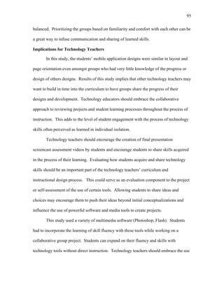 95
 
balanced. Prioritizing the groups based on familiarity and comfort with each other can be
a great way to infuse communication and sharing of learned skills.
Implications for Technology Teachers
In this study, the students’ mobile application designs were similar in layout and
page orientation even amongst groups who had very little knowledge of the progress or
design of others designs. Results of this study implies that other technology teachers may
want to build in time into the curriculum to have groups share the progress of their
designs and development. Technology educators should embrace the collaborative
approach to reviewing projects and student learning processes throughout the process of
instruction. This adds to the level of student engagement with the process of technology
skills often perceived as learned in individual isolation.
Technology teachers should encourage the creation of final presentation
screencast assessment videos by students and encourage students to share skills acquired
in the process of their learning. Evaluating how students acquire and share technology
skills should be an important part of the technology teachers’ curriculum and
instructional design process. This could serve as an evaluation component to the project
or self-assessment of the use of certain tools. Allowing students to share ideas and
choices may encourage them to push their ideas beyond initial conceptualizations and
influence the use of powerful software and media tools to create projects.
This study used a variety of multimedia software (Photoshop, Flash). Students
had to incorporate the learning of skill fluency with these tools while working on a
collaborative group project. Students can expand on their fluency and skills with
technology tools without direct instruction. Technology teachers should embrace the use
 