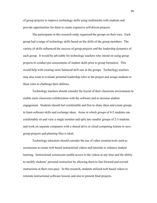 96
 
of group projects to improve technology skills using multimedia with students and
provide opportunities for them to create expansive self-driven projects.
The participants in this research study organized the groups on their own. Each
group had a range of technology skills based on the skills of the group members. The
variety of skills influenced the success of group projects and the leadership dynamics of
each group. It would be advisable for technology teachers who intend on using group
projects to conduct pre-assessments of student skills prior to group formation. This
would help with creating more balanced skill sets in the groups. Technology teachers
may also want to evaluate potential leadership roles in the project and assign students to
these roles to challenge their abilities.
Technology teachers should consider the layout of their classroom environment to
enable more classroom collaboration with the software and to increase student
engagement. Students should feel comfortable and free to share ideas and create groups
to learn software skills and exchange ideas. Areas in which groups of 4-5 students can
comfortably sit and view a single monitor and split into smaller groups of 2-3 students
and work on separate computers with a shared drive or cloud computing feature to save
group projects and planning files is ideal.
Technology educators should consider the use of video creation tools such as
screencasts to create web based instructional videos and tutorials to enhance student
learning. Instructional screencasts enable access to the videos at any time and the ability
to modify students’ personal instruction by allowing them to fast forward and rewind
instructions at their own pace. In this research, students utilized web based videos to
reiterate instructional software lessons and also to present final projects.
 