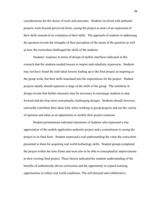 98
 
considerations for the choice of tools and outcomes. Students involved with authentic
projects work beyond perceived limits, seeing the project as more of an expression of
their skills instead of an evaluation of their skills. The approach of students in addressing
the question reveals the strengths of their perception of the needs of the question as well
as how the curriculum challenged the skills of the students.
Students’ response in terms of design of mobile interfaces indicated in this
research that the students needed lessons to inspire individualistic expression. Students
may not have found the individual lessons leading up to the final project as inspiring as
the group work, but their skills translated into the expectations for the project. Student
projects ideally should represent a range of the skills of the group. The similarity in
design reveals that further measures may be necessary to encourage students to step
forward and develop more conceptually challenging designs. Students should, however,
outwardly contribute their ideas fully when working in group projects and use the variety
of opinions and ideas as an opportunity to modify their project creations.
Student presentations indicated statements of students who expressed a true
appreciation of the mobile application authentic project and a commitment to seeing the
project in its final form. Student expressed a real understanding the value the curriculum
presented to them for acquiring real world technology skills. Student groups completed
the project within the time frame and were also to be able to conceptualize improvements
to their existing final project. These factors indicated the students understanding of the
benefits of authentically driven curriculum and the opportunity to expand learning
opportunities to reflect real world conditions. The self-directed and collaborative
 
