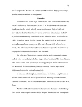 99
 
conditions promoted students’ self-confidence and dedication to the project resulting in
student competence with the technology tools.
Limitations
This research had several major limitations due to the location and context of the
research environment. Students ranged in ages 14 to 18 and chose to take the course
based on availability in their schedule and personal interests. Students’ skill and
knowledge level with multimedia software was a limitation in this project. Students’
experiences with technology courses were diverse before this project and reflected the
choice the students have at choosing courses. The students involved in this research
provided a range of experiences, social skills, and technology skills reflected in the
results. This influence of student skill levels in the research presented the limitation to
the project in the timeframe this research was conducted.
The influence of the students’ schedule and other academic demands made on
students in the course of a typical school day provided a limitation of this study. Students
often receive several hours of homework and many participate in after-school activities
that would limit the potential for out-of-school work time. Student projects need
initiating and completing within allotted periods.
In some data collection phases, students lacked motivation to complete tasks or
required teacher interjection into the group construct. This may have influenced the
collection of qualitative data in written or audio form due to the students’ energy level or
focus.
Another limitation for this study was the occasional absence of a student during a
class period. This disrupted continual project progress in some cases and forced groups
 
