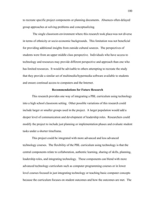 100
 
to recreate specific project components or planning documents. Absences often delayed
group approaches at solving problems and conceptualizing.
The single classroom environment where this research took place was not diverse
in terms of ethnicity or socio-economic backgrounds. This limitation was not beneficial
for providing additional insights from outside cultural sources. The perspectives of
students were from an upper middle class perspective. Individuals who have access to
technology and resources may provide different perspective and approach than one who
has limited resources. It would be advisable to others attempting to recreate the study
that they provide a similar set of multimedia/hypermedia software available to students
and ensure continual access to computers and the Internet.
Recommendations for Future Research
This research provides one way of integrating a PBL curriculum using technology
into a high school classroom setting. Other possible variations of this research could
include larger or smaller groups used in the project. A larger population would add a
deeper level of communication and development of leadership roles. Researchers could
modify the project to include just planning or implementation phases and evaluate student
tasks under a shorter timeframe.
This project could be integrated with more advanced and less advanced
technology courses. The flexibility of the PBL curriculum using technology is that the
central components relate to collaboration, authentic learning, sharing of skills, planning,
leadership roles, and integrating technology. These components can blend with more
advanced technology curriculum such as computer programming courses or in lower
level courses focused in just integrating technology or teaching basic computer concepts
because the curriculum focuses on student outcomes and how the outcomes are met. The
 