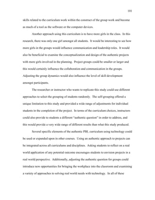 101
 
skills related to the curriculum work within the construct of the group work and become
as much of a tool as the software or the computer devices.
Another approach using this curriculum is to have more girls in the class. In this
research, there was only one girl amongst all students. It would be interesting to see how
more girls in the groups would influence communication and leadership roles. It would
also be beneficial to examine the conceptualization and design of the authentic projects
with more girls involved in the planning. Project groups could be smaller or larger and
this would certainly influence the collaboration and communication in the groups.
Adjusting the group dynamics would also influence the level of skill development
amongst participants.
The researcher or instructor who wants to replicate this study could use different
approaches to select the grouping of students randomly. The self-grouping offered a
unique limitation to this study and provided a wide range of adjustments for individual
students in the completion of the project. In terms of the curriculum choices, instructors
could also provide to students a different “authentic question” in order to address, and
this would provide a very wide range of different results than what this study produced.
Several specific elements of the authentic PBL curriculum using technology could
be used or expanded upon in other courses. Using an authentic approach to projects can
be integrated across all curriculums and disciplines. Asking students to reflect on a real
world application of any potential outcome encourages students to envision projects in a
real world perspective. Additionally, adjusting the authentic question for groups could
introduce new opportunities for bringing the workplace into the classroom and examining
a variety of approaches to solving real world needs with technology. In all of these
 