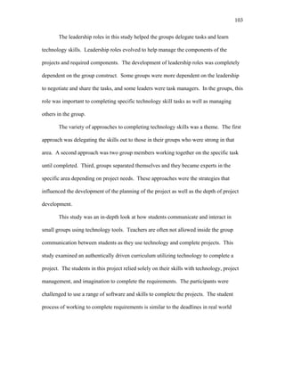 103
 
The leadership roles in this study helped the groups delegate tasks and learn
technology skills. Leadership roles evolved to help manage the components of the
projects and required components. The development of leadership roles was completely
dependent on the group construct. Some groups were more dependent on the leadership
to negotiate and share the tasks, and some leaders were task managers. In the groups, this
role was important to completing specific technology skill tasks as well as managing
others in the group.
The variety of approaches to completing technology skills was a theme. The first
approach was delegating the skills out to those in their groups who were strong in that
area. A second approach was two group members working together on the specific task
until completed. Third, groups separated themselves and they became experts in the
specific area depending on project needs. These approaches were the strategies that
influenced the development of the planning of the project as well as the depth of project
development.
This study was an in-depth look at how students communicate and interact in
small groups using technology tools. Teachers are often not allowed inside the group
communication between students as they use technology and complete projects. This
study examined an authentically driven curriculum utilizing technology to complete a
project. The students in this project relied solely on their skills with technology, project
management, and imagination to complete the requirements. The participants were
challenged to use a range of software and skills to complete the projects. The student
process of working to complete requirements is similar to the deadlines in real world
 