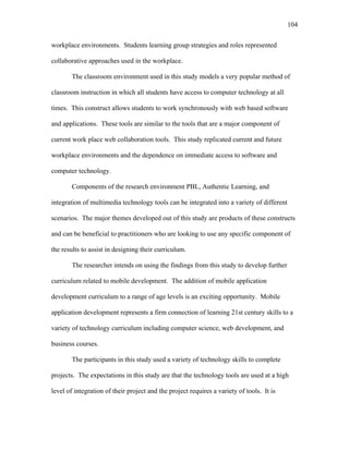 104
 
workplace environments. Students learning group strategies and roles represented
collaborative approaches used in the workplace.
The classroom environment used in this study models a very popular method of
classroom instruction in which all students have access to computer technology at all
times. This construct allows students to work synchronously with web based software
and applications. These tools are similar to the tools that are a major component of
current work place web collaboration tools. This study replicated current and future
workplace environments and the dependence on immediate access to software and
computer technology.
Components of the research environment PBL, Authentic Learning, and
integration of multimedia technology tools can be integrated into a variety of different
scenarios. The major themes developed out of this study are products of these constructs
and can be beneficial to practitioners who are looking to use any specific component of
the results to assist in designing their curriculum.
The researcher intends on using the findings from this study to develop further
curriculum related to mobile development. The addition of mobile application
development curriculum to a range of age levels is an exciting opportunity. Mobile
application development represents a firm connection of learning 21st century skills to a
variety of technology curriculum including computer science, web development, and
business courses.
The participants in this study used a variety of technology skills to complete
projects. The expectations in this study are that the technology tools are used at a high
level of integration of their project and the project requires a variety of tools. It is
 