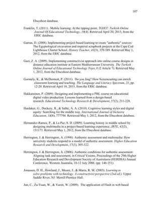 107
 
Ebscohost database.
Franklin, T. (2011). Mobile learning: At the tipping point. TOJET: Turkish Online
Journal Of Educational Technology, 10(4). Retrieved April 20, 2013, from the
ERIC database.
Garran, D. (2008). Implementing project-based learning to create "authentic" sources:
The Egyptological excavation and imperial scrapbook projects at the Cape Cod
Lighthouse Charter School. History Teacher, 41(3), 379-389. Retrieved May 1,
2012, from the ERIC database.
Gazi, Z. A. (2009). Implementing constructivist approach into online course designs in
distance education institute at Eastern Mediterranean University. The Turkish
Online Journal of Educational Technology Tojet, 8 (2 Article 7). Retrieved May
1, 2012, from the Ebscohost database.
Gormely, K., & McDermott, P. (2011). Do you Jing? How Screencasting can enrich
classroom learning and teaching. The Language and Literacy Spectrum, 21, pp.
12-20. Retrieved April 18, 2013, from the ERIC database.
Hakkarainen, P. (2009). Designing and implementing a PBL course on educational
digital video production: Lessons learned from a design-based
research. Educational Technology Research & Development, 57(2), 211-228.
Hardaker, G., Dockery, R., & Sabki, A. A. (2010). Cognitive learning styles and digital
equity: Searching for the middle way. International Journal of Inclusive
Education, 14(8), 777794. Retrieved May 1, 2012, from the Ebscohost database.
Hernandez-Ramos, P., & La Paz, S. D. (2009). Learning history in middle school by
designing multimedia in a project-based learning experience. JRTE, 42(2),
151173. Retrieved May 1, 2012, from the Ebscohost database.
Herrington, J. & Herrington, A. (1998). Authentic assessment and multimedia: How
university students respond to a model of authentic assessment. Higher Education
Research and Development, 17(3), 305-322.
Herrington, J. & Herrington, A. (2006). Authentic conditions for authentic assessment:
Aligning task and assessment, in Critical Visions, Proceedings of the 29th Higher
Education Research and Development Society of Australasia (HERDSA) Annual
Conference, Western Australia, 10-12 July 2006. (pp. 146-151).
Jonassen, D. H., Howland, J., Moore, J., & Marra, R. M. (2003). Learning to
solve problems with technology. A constructivist perspective (2nd ed.). Upper
Saddle River, NJ: Merrill Prentice Hall.
Jun, C., Zu-Yuan, W., & Yuren, W. (2009). The application of Flash in web based
 