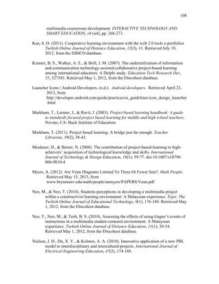 108
 
multimedia courseware development. INTERACTIVE TECHNOLOGY AND
SMART EDUCATION, v6 (n4), pp. 268-273.
Kan, S. O. (2011). Cooperative learning environment with the web 2.0 tools e-portfolios
Turkish Online Journal of Distance Education, 12(3), 11. Retrieved July 19,
2012, from the EBSCO database.
Kramer, B. S., Walker, A. E., & Brill, J. M. (2007). The underutilization of information
and communication technology-assisted collaborative project-based learning
among international educators: A Delphi study. Education Tech Research Dev,
55, 527543. Retrieved May 1, 2012, from the Ebscohost database.
Launcher Icons | Android Developers. (n.d.). Android developers. Retrieved April 23,
2013, from
http://developer.android.com/guide/practices/ui_guidelines/icon_design_launcher
.html
Markham, T., Larmer, J., & Ravit, J. (2003). Project based learning handbook: A guide
to standards focused project based learning for middle and high school teachers.
Novato, CA: Buck Institute of Education.
Markham, T. (2011). Project based learning: A bridge just far enough. Teacher
Librarian, 39(2), 38-42.
Mioduser, D., & Betzer, N. (2008). The contribution of project-based-learning to high-
achievers’ acquisition of technological knowledge and skills. International
Journal of Technology & Design Education, 18(1), 59-77. doi:10.1007/s10798-
006-9010-4
Myers, A. (2012). Are Venn Diagrams Limited To Three Or Fewer Sets?. Math People.
Retrieved May 15, 2013, from
www.brynmawr.edu/math/people/anmyers/PAPERS/Venn.pdf
Neo, M., & Neo, T. (2010). Students perceptions in developing a multimedia project
within a constructivist learning environment: A Malaysian experience. Tojet: The
Turkish Online Journal of Educational Technology, 9(1), 176-184. Retrieved May
1, 2012, from the Ebscohost database.
Neo, T., Neo, M., & Teoh, B. S. (2010). Assessing the effects of using Gagne’s events of
instructions in a multimedia student-centered environment: A Malaysian
experience. Turkish Online Journal of Distance Education, 11(1), 20-34.
Retrieved May 1, 2012, from the Ebscohost database.
Nielsen, J. D., Du, X. Y., & Kolmos, A. A. (2010). Innovative application of a new PBL
model to interdisciplinary and intercultural projects. International Journal of
Electrical Engineering Education, 47(2), 174-188.
 