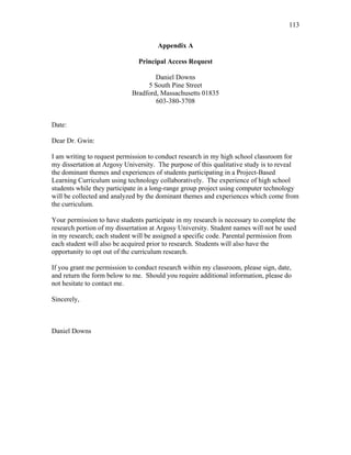 113
 
Appendix A
Principal Access Request
Daniel Downs
5 South Pine Street
Bradford, Massachusetts 01835
603-380-3708
Date:
Dear Dr. Gwin:
I am writing to request permission to conduct research in my high school classroom for
my dissertation at Argosy University. The purpose of this qualitative study is to reveal
the dominant themes and experiences of students participating in a Project-Based
Learning Curriculum using technology collaboratively. The experience of high school
students while they participate in a long-range group project using computer technology
will be collected and analyzed by the dominant themes and experiences which come from
the curriculum.
Your permission to have students participate in my research is necessary to complete the
research portion of my dissertation at Argosy University. Student names will not be used
in my research; each student will be assigned a specific code. Parental permission from
each student will also be acquired prior to research. Students will also have the
opportunity to opt out of the curriculum research.
If you grant me permission to conduct research within my classroom, please sign, date,
and return the form below to me. Should you require additional information, please do
not hesitate to contact me.
Sincerely,
Daniel Downs
 
 
