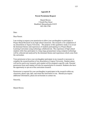 115
 
Appendix B
Parent Permission Request
Daniel Downs
5 South Pine Street
Bradford, Massachusetts 01835
603-380-3708
Date:
Dear Parent:
I am writing to request your permission to allow your son/daughter to participate in
Project Based Research in my high school classroom. The research is for completion of
my dissertation at Argosy University. The purpose of this qualitative study is to reveal
the dominant themes and experiences of students participating in a Project-Based
Learning Curriculum using technology collaboratively. The experience of high school
students while they participate in a long range group project using computer technology
will be collected and analyzed by the dominant themes and experiences which come from
the curriculum.
Your permission to have your son/daughter participate in my research is necessary to
complete the research portion of my dissertation at Argosy University. Student names
will not be used in my research; each student will be assigned a specific code. Parental
permission from each student will also be acquired prior to research. Students also have
the opportunity to opt out of the curriculum research.
Permission is required for your son/daughter to participate in the research within my
classroom, please sign, date, and return the form below to me. Should you require
additional information, please do not hesitate to contact me.
Sincerely,
Daniel Downs
 