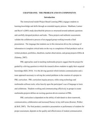 1
 
CHAPTER ONE: THE PROBLEM AND ITS COMPONENTS
Introduction
The instructional model Project Based Learning (PBL) engages students in
learning knowledge and skills through an extended inquiry process. Markham, Larmer
and Ravit’s (2003) study described the process as structured around authentic questions
and carefully designed products and tasks. These projects and authentic assessments
validate the collaborative process of an engaged group working towards a final
presentation. The language that students use in this interaction drives the exchange of
information to complete critical tasks on the way to completion of final products such as
written products, portfolios, checklists, teacher observations, and group projects (Olfos &
Zulantay, 2007).
PBL approaches used in teaching multimedia projects suggest that the project be
guided by a driving question in which the research allows students to apply their acquired
knowledge (Bell, 2010). It is the driving question which initiates communication and a
team approach necessary to solving the central problems in the creation of a project in
PBL curriculum. PBL curriculum inquiry process, while using technology and
multimedia software tools, relies heavily upon the participant’s use of language to learn
and collaborate. Students working and communicating effectively in groups to create
multimedia projects defines an exciting question driven construct of PBL.
PBL curriculum is dependent on the ability of individuals to show teamwork,
communication, collaboration and increased fluency in key skill areas (Kramer, Walker
& Brill, 2007). The final product, cumulative presentation or performance of students for
proper assessment, depends on the quality and effectiveness of student communication
 