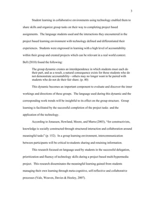 3
 
Student learning in collaborative environments using technology enabled them to
share skills and organize group tasks on their way to completing project based
assignments. The language students used and the interactions they encountered in the
project based learning environment with technology defined and differentiated their
experiences. Students were engrossed in learning with a high level of accountability
within their group and created projects which can be relevant in a real world context.
Bell (2010) found the following:
The group dynamic creates an interdependence in which students must each do
their part, and as a result, a natural consequence exists for those students who do
not demonstrate accountability—others may no longer want to be paired with
students who do not do their fair share. (p. 40)
This dynamic becomes an important component to evaluate and discover the inner
workings and directions of these groups. The language used during this dynamic and the
corresponding work trends will be insightful to its effect on the group structure. Group
learning is facilitated by the successful completion of the project tasks and the
application of the technology.
According to Jonassen, Howland, Moore, and Marra (2003), “for constructivists,
knowledge is socially constructed through structured interaction and collaboration around
meaningful tasks” (p. 152). In a group learning environment, intercommunication
between participants will be critical to students sharing and retaining information.
This research focused on language used by students in the successful delegation,
prioritization and fluency of technology skills during a project based multi/hypermedia
project. This research disseminates the meaningful learning gained from students
managing their own learning through meta-cognitive, self-reflective and collaborative
processes (Vale, Weaven, Davies & Hooley, 2007).
 