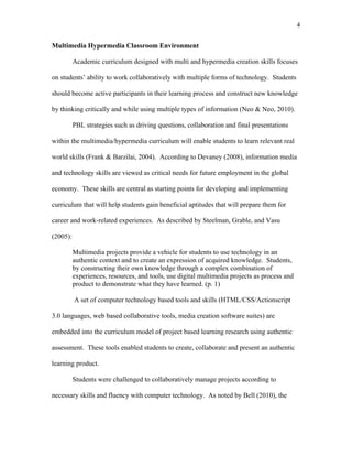 4
 
Multimedia Hypermedia Classroom Environment
Academic curriculum designed with multi and hypermedia creation skills focuses
on students’ ability to work collaboratively with multiple forms of technology. Students
should become active participants in their learning process and construct new knowledge
by thinking critically and while using multiple types of information (Neo & Neo, 2010).
PBL strategies such as driving questions, collaboration and final presentations
within the multimedia/hypermedia curriculum will enable students to learn relevant real
world skills (Frank & Barzilai, 2004). According to Devaney (2008), information media
and technology skills are viewed as critical needs for future employment in the global
economy. These skills are central as starting points for developing and implementing
curriculum that will help students gain beneficial aptitudes that will prepare them for
career and work-related experiences. As described by Steelman, Grable, and Vasu
(2005):
Multimedia projects provide a vehicle for students to use technology in an
authentic context and to create an expression of acquired knowledge. Students,
by constructing their own knowledge through a complex combination of
experiences, resources, and tools, use digital multimedia projects as process and
product to demonstrate what they have learned. (p. 1)
A set of computer technology based tools and skills (HTML/CSS/Actionscript
3.0 languages, web based collaborative tools, media creation software suites) are
embedded into the curriculum model of project based learning research using authentic
assessment. These tools enabled students to create, collaborate and present an authentic
learning product.
Students were challenged to collaboratively manage projects according to
necessary skills and fluency with computer technology. As noted by Bell (2010), the
 
