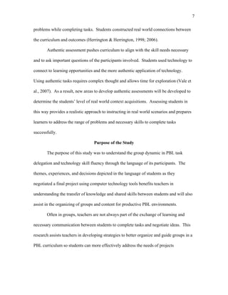 7
 
problems while completing tasks. Students constructed real world connections between
the curriculum and outcomes (Herrington & Herrington, 1998; 2006).
Authentic assessment pushes curriculum to align with the skill needs necessary
and to ask important questions of the participants involved. Students used technology to
connect to learning opportunities and the more authentic application of technology.
Using authentic tasks requires complex thought and allows time for exploration (Vale et
al., 2007). As a result, new areas to develop authentic assessments will be developed to
determine the students’ level of real world context acquisitions. Assessing students in
this way provides a realistic approach to instructing in real world scenarios and prepares
learners to address the range of problems and necessary skills to complete tasks
successfully.
Purpose of the Study
The purpose of this study was to understand the group dynamic in PBL task
delegation and technology skill fluency through the language of its participants. The
themes, experiences, and decisions depicted in the language of students as they
negotiated a final project using computer technology tools benefits teachers in
understanding the transfer of knowledge and shared skills between students and will also
assist in the organizing of groups and content for productive PBL environments.
Often in groups, teachers are not always part of the exchange of learning and
necessary communication between students to complete tasks and negotiate ideas. This
research assists teachers in developing strategies to better organize and guide groups in a
PBL curriculum so students can more effectively address the needs of projects
 
