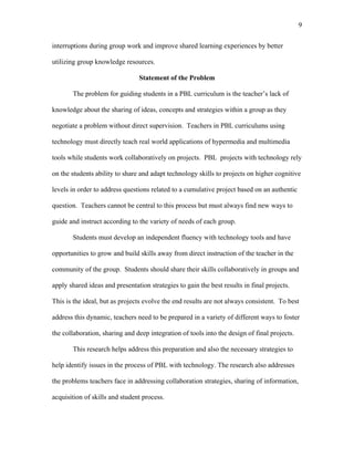 9
 
interruptions during group work and improve shared learning experiences by better
utilizing group knowledge resources.
Statement of the Problem
The problem for guiding students in a PBL curriculum is the teacher’s lack of
knowledge about the sharing of ideas, concepts and strategies within a group as they
negotiate a problem without direct supervision. Teachers in PBL curriculums using
technology must directly teach real world applications of hypermedia and multimedia
tools while students work collaboratively on projects. PBL projects with technology rely
on the students ability to share and adapt technology skills to projects on higher cognitive
levels in order to address questions related to a cumulative project based on an authentic
question. Teachers cannot be central to this process but must always find new ways to
guide and instruct according to the variety of needs of each group.
Students must develop an independent fluency with technology tools and have
opportunities to grow and build skills away from direct instruction of the teacher in the
community of the group. Students should share their skills collaboratively in groups and
apply shared ideas and presentation strategies to gain the best results in final projects.
This is the ideal, but as projects evolve the end results are not always consistent. To best
address this dynamic, teachers need to be prepared in a variety of different ways to foster
the collaboration, sharing and deep integration of tools into the design of final projects.
This research helps address this preparation and also the necessary strategies to
help identify issues in the process of PBL with technology. The research also addresses
the problems teachers face in addressing collaboration strategies, sharing of information,
acquisition of skills and student process.
 