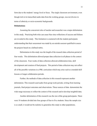 11
 
form due to the students’ energy level or focus. The single classroom environment, even
though rich in its transcribed audio data from the working groups, was not diverse in
terms of ethnicity or socio-economic backgrounds.
Delimitations
Assuming the concurrent roles of teacher and researcher was a major delimitation
in this study. Practicing both roles can cause bias since reflections of success and failures
are revealed in this study. This limitation is countered with the student participants
understanding that their assessment was made by an outside assessor qualified to assess
the projects based on a defined rubric.
Delimitation in this study was the length of the research data collection period of
four weeks. This delimitation allowed proper data collection in all phases in the context
of the classroom. Four weeks of data collection allowed collaboration time, skill
development and creation of final projects. This period of data collection may not reflect
all of the possible variations in a PBL curriculum which may arise such as extended skill
lessons or longer collaboration periods.
Further, the methods of data collection in this research represent another
delimitation. This research used audio from group work periods, writing from learning
journals, final project outcomes and observations. These sources of data demonstrate the
wide range necessary to reflect the context of the research and to develop insightful data.
Another delimitation of this research was the size of the group participants. There
were 18 students divided into four groups of four to five students. Since the sample size
is so small, it would not be realistic to generalize this study to other populations.
 