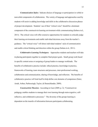 13
 
Communication Styles: Indicate choices of language or participation in verbal or
nonverbal components of collaboration. The variety of language and approaches used by
students will assist in adding knowledge and skills in the collaborative discussion phases
of project development. Students’ use of their “critical voice” should be a dominant
component of the constructivist learning environment while communicating (Sultan et al.,
2011). The critical voice will offer extensive opportunities for students to critically judge
their learning environments and enable individual decisions away from the teacher’s
guidance. The “critical voice” will direct individual students’ style of communication
and enable critical thinking and direction within the group (Sultan et al., 2011).
Collaborative Learning Techniques: Approaches students and teachers will take
in placing participants together to complete final project goals. Small group work based
in specific content areas or assigning of group leaders to manage workloads. The
benefits of collaborative practice include: ethical practice, knowledge in practice,
frameworks of learning, team structures and processes, inter-professional working,
collaboration and communication, sharing of knowledge, and reflection. The benefits of
collaborative practice will lend itself to help define core domains of competence (Suter,
Arndt, Arthur, Parboosingh, Taylor, & Deutschlander, 2009).
Constructivist Theories: According to Gazi (2009, p. 2), “Constructivist
pedagogy enables students to manage their own learning through meta-cognitive, self-
reflective, and collaborative processes.” The diversity of the groups learning is
dependent on the transfer of information between participants collaborating.
 