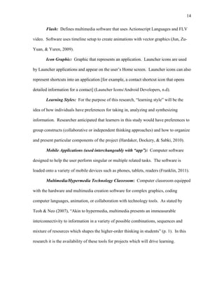 14
 
Flash: Defines multimedia software that uses Actionscript Languages and FLV
video. Software uses timeline setup to create animations with vector graphics (Jun, Zu-
Yuan, & Yuren, 2009).
Icon Graphic: Graphic that represents an application. Launcher icons are used
by Launcher applications and appear on the user’s Home screen. Launcher icons can also
represent shortcuts into an application [for example, a contact shortcut icon that opens
detailed information for a contact] (Launcher Icons/Android Developers, n.d).
Learning Styles: For the purpose of this research, “learning style” will be the
idea of how individuals have preferences for taking in, analyzing and synthesizing
information. Researcher anticipated that learners in this study would have preferences to
group constructs (collaborative or independent thinking approaches) and how to organize
and present particular components of the project (Hardaker, Dockery, & Sabki, 2010).
Mobile Applications (used interchangeably with “app”): Computer software
designed to help the user perform singular or multiple related tasks. The software is
loaded onto a variety of mobile devices such as phones, tablets, readers (Franklin, 2011).
Multimedia/Hypermedia Technology Classroom: Computer classroom equipped
with the hardware and multimedia creation software for complex graphics, coding
computer languages, animation, or collaboration with technology tools. As stated by
Teoh & Neo (2007), “Akin to hypermedia, multimedia presents an immeasurable
interconnectivity to information in a variety of possible combinations, sequences and
mixture of resources which shapes the higher-order thinking in students” (p. 1). In this
research it is the availability of these tools for projects which will drive learning.
 