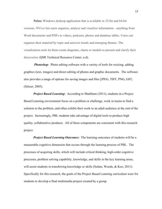 15
 
Nvivo: Windows desktop application that is available in 32-bit and 64-bit
versions. NVivo lets users organize, analyze and visualize information—anything from
Word documents and PDFs to videos, podcasts, photos and database tables. Users can
organize their material by topic and uncover trends and emerging themes. The
visualization tools let them create diagrams, charts or models to present and clarify their
discoveries (QSR Technical Resource Center, n.d).
Photoshop: Photo editing software with a variety of tools for resizing, adding
graphics (text, images) and direct editing of photos and graphic documents. The software
also provides a range of options for saving images and files [JPEG, TIFF, PNG, GIF]
(Stitzer, 2005).  
Project Based Learning: According to Markham (2011), students in a Project
Based Learning environment focus on a problem or challenge, work in teams to find a
solution to the problem, and often exhibit their work to an adult audience at the end of the
project. Increasingly, PBL students take advantage of digital tools to produce high
quality, collaborative products. All of these components are consistent with this research
project.
Project Based Learning Outcomes: The learning outcomes of students will be a
measurable cognitive dimension that occurs through the learning process of PBL. The
processes of acquiring skills, which will include critical thinking, high-order cognitive
processes, problem solving capability, knowledge, and skills in the key learning areas,
will assist students in transferring knowledge or skills (Sultan, Woods, & Koo, 2011).
Specifically for this research, the goals of the Project Based Learning curriculum were for
students to develop a final multimedia project created by a group.
 