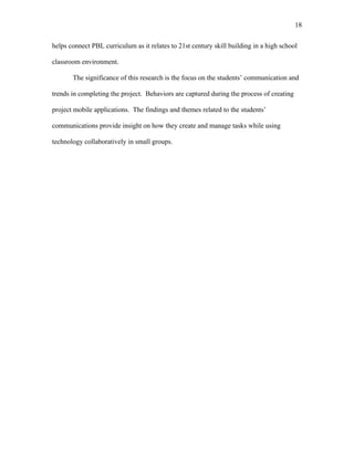 18
 
helps connect PBL curriculum as it relates to 21st century skill building in a high school
classroom environment.
The significance of this research is the focus on the students’ communication and
trends in completing the project. Behaviors are captured during the process of creating
project mobile applications. The findings and themes related to the students’
communications provide insight on how they create and manage tasks while using
technology collaboratively in small groups.
 
 
 
 
 
 
 
 
 
 
 
 
 
 
 