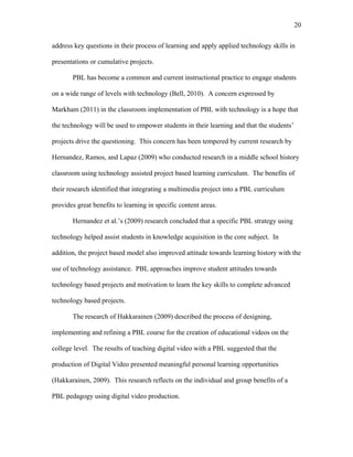 20
 
address key questions in their process of learning and apply applied technology skills in
presentations or cumulative projects.
PBL has become a common and current instructional practice to engage students
on a wide range of levels with technology (Bell, 2010). A concern expressed by
Markham (2011) in the classroom implementation of PBL with technology is a hope that
the technology will be used to empower students in their learning and that the students’
projects drive the questioning. This concern has been tempered by current research by
Hernandez, Ramos, and Lapaz (2009) who conducted research in a middle school history
classroom using technology assisted project based learning curriculum. The benefits of
their research identified that integrating a multimedia project into a PBL curriculum
provides great benefits to learning in specific content areas.
Hernandez et al.’s (2009) research concluded that a specific PBL strategy using
technology helped assist students in knowledge acquisition in the core subject. In
addition, the project based model also improved attitude towards learning history with the
use of technology assistance. PBL approaches improve student attitudes towards
technology based projects and motivation to learn the key skills to complete advanced
technology based projects.
The research of Hakkarainen (2009) described the process of designing,
implementing and refining a PBL course for the creation of educational videos on the
college level. The results of teaching digital video with a PBL suggested that the
production of Digital Video presented meaningful personal learning opportunities
(Hakkarainen, 2009). This research reflects on the individual and group benefits of a
PBL pedagogy using digital video production.
 