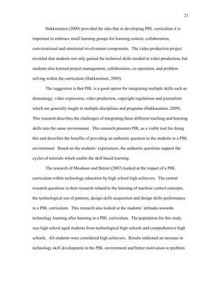 21
 
Hakkarainen (2009) provided the idea that in developing PBL curriculum it is
important to embrace small learning groups for learning context, collaboration,
conversational and emotional involvement components. The video production project
revealed that students not only gained the technical skills needed in video production, but
students also learned project management, collaboration, co-operation, and problem
solving within the curriculum (Hakkarainen, 2009).
The suggestion is that PBL is a good option for integrating multiple skills such as
dramaturgy, video expression, video production, copyright regulations and journalism
which are generally taught in multiple disciplines and programs (Hakkarainen, 2009).
This research describes the challenges of integrating these different teaching and learning
skills into the same environment. This research presents PBL as a viable tool for doing
this and describes the benefits of providing an authentic question to the students in a PBL
environment. Based on the students’ experiences, the authentic questions support the
cycles of tutorials which enable the skill based learning.
The research of Mioduser and Betzer (2007) looked at the impact of a PBL
curriculum within technology education by high school high achievers. The central
research questions in their research related to the learning of machine control concepts,
the technological use of patterns, design skills acquisition and design skills performance
in a PBL curriculum. This research also looked at the students’ attitudes towards
technology learning after learning in a PBL curriculum. The population for this study
was high school aged students from technological high schools and comprehensive high
schools. All students were considered high achievers. Results indicated an increase in
technology skill development in the PBL environment and better motivation to problem
 