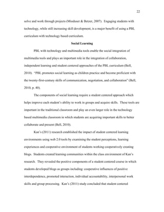 22
 
solve and work through projects (Mioduser & Betzer, 2007). Engaging students with
technology, while still increasing skill development, is a major benefit of using a PBL
curriculum with technology based curriculum.
Social Learning
PBL with technology and multimedia tools enable the social integration of
multimedia tools and plays an important role in the integration of collaboration,
independent learning and student centered approaches of the PBL curriculum (Bell,
2010). “PBL promotes social learning as children practice and become proficient with
the twenty-first-century skills of communication, negotiation, and collaboration” (Bell,
2010, p. 40).
The components of social learning require a student centered approach which
helps improve each student’s ability to work in groups and acquire skills. These tools are
important in the traditional classroom and play an even larger role in the technology
based multimedia classroom in which students are acquiring important skills to better
collaborate and present (Bell, 2010).
Kan’s (2011) research established the impact of student centered learning
environments using web 2.0 tools by examining the student perceptions, learning
experiences and cooperative environment of students working cooperatively creating
blogs. Students created learning communities within the class environment of Kan’s
research. They revealed the positive components of a student centered course in which
students developed blogs as groups including: cooperative influences of positive
interdependence, promoted interaction, individual accountability, interpersonal work
skills and group processing. Kan’s (2011) study concluded that student centered
 