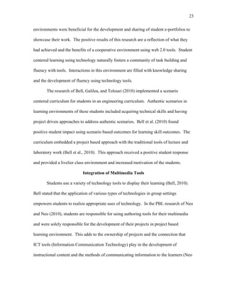 23
 
environments were beneficial for the development and sharing of student e-portfolios to
showcase their work. The positive results of this research are a reflection of what they
had achieved and the benefits of a cooperative environment using web 2.0 tools. Student
centered learning using technology naturally fosters a community of task building and
fluency with tools. Interactions in this environment are filled with knowledge sharing
and the development of fluency using technology tools.
The research of Bell, Galilea, and Tolouei (2010) implemented a scenario
centered curriculum for students in an engineering curriculum. Authentic scenarios in
learning environments of these students included acquiring technical skills and having
project driven approaches to address authentic scenarios. Bell et al. (2010) found
positive student impact using scenario based outcomes for learning skill outcomes. The
curriculum embedded a project based approach with the traditional tools of lecture and
laboratory work (Bell et al., 2010). This approach received a positive student response
and provided a livelier class environment and increased motivation of the students.
Integration of Multimedia Tools
Students use a variety of technology tools to display their learning (Bell, 2010).
Bell stated that the application of various types of technologies in group settings
empowers students to realize appropriate uses of technology. In the PBL research of Neo
and Neo (2010), students are responsible for using authoring tools for their multimedia
and were solely responsible for the development of their projects in project based
learning environment. This adds to the ownership of projects and the connection that
ICT tools (Information Communication Technology) play in the development of
instructional content and the methods of communicating information to the learners (Neo
 