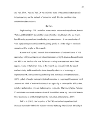 24
 
and Neo, 2010). Neo and Neo, (2010) concluded that it is the connection between the
technology tools and the methods of instruction which drive the most interesting
components of the research.
Barriers
Implementing a PBL curriculum is not without barriers and major issues. Kramer,
Walker, and Brill (2007) explored the issues which face practitioners who use project
based learning approaches with technology across continents. A true examination of
what is preventing this curriculum from gaining ground in a wider range of classroom
scenarios will be helpful to this research.
Kramer et al.’s (2007) research showed an existence of underutilization of PBL
approaches with technology in current curriculum across North America, Eastern Europe,
and Africa, and also looked at how the barriers existing are represented across those
regions. Many of the barriers found in this research are connected with the lack of
teacher training and is associated with the inequality of access to technology to
implement a PBL curriculum using technology and, multimedia tools (Kramer et al.,
2007). A lack of teacher training in the implementation in countries of Europe and North
America and a lack of world-wide connectivity, especially in countries like Africa, does
not allow collaboration between students across continents. The trend of citing National
Examinations for reasons to not use the curriculum did not show any correlation between
those exams and an ability to implement the curriculum. (Kramer et al., 2007)
Bell et al. (2010) cited negatives of the PBL curriculum integration which
included increased workload for students who may be taking other courses, difficulty in
 