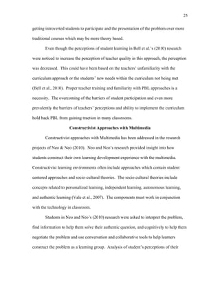 25
 
getting introverted students to participate and the presentation of the problem over more
traditional courses which may be more theory based.
Even though the perceptions of student learning in Bell et al.’s (2010) research
were noticed to increase the perception of teacher quality in this approach, the perception
was decreased. This could have been based on the teachers’ unfamiliarity with the
curriculum approach or the students’ new needs within the curriculum not being met
(Bell et al., 2010). Proper teacher training and familiarity with PBL approaches is a
necessity. The overcoming of the barriers of student participation and even more
prevalently the barriers of teachers’ perceptions and ability to implement the curriculum
hold back PBL from gaining traction in many classrooms.
Constructivist Approaches with Multimedia
Constructivist approaches with Multimedia has been addressed in the research
projects of Neo & Neo (2010). Neo and Neo’s research provided insight into how
students construct their own learning development experience with the multimedia.
Constructivist learning environments often include approaches which contain student
centered approaches and socio-cultural theories. The socio cultural theories include
concepts related to personalized learning, independent learning, autonomous learning,
and authentic learning (Vale et al., 2007). The components must work in conjunction
with the technology in classroom.
Students in Neo and Neo’s (2010) research were asked to interpret the problem,
find information to help them solve their authentic question, and cognitively to help them
negotiate the problem and use conversation and collaborative tools to help learners
construct the problem as a learning group. Analysis of student’s perceptions of their
 