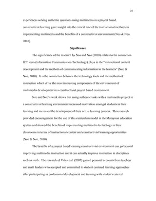 26
 
experiences solving authentic questions using multimedia in a project based,
constructivist learning gave insight into the critical role of the instructional methods in
implementing multimedia and the benefits of a constructivist environment (Neo & Neo,
2010).
Significance
The significance of the research by Neo and Neo (2010) relates to the connection
ICT tools (Information Communication Technology) plays in the “instructional content
development and the methods of communicating information to the learners” (Neo &
Neo, 2010). It is the connection between the technology tools and the methods of
instruction which drive the most interesting components of the environment of
multimedia development in a constructivist project based environment.
Neo and Neo’s work shows that using authentic tasks with a multimedia project in
a constructivist learning environment increased motivation amongst students in their
learning and increased the development of their active learning process. This research
provided encouragement for the use of this curriculum model in the Malaysian education
system and showed the benefits of implementing multimedia technology in their
classrooms in terms of instructional content and constructivist learning opportunities
(Neo & Neo, 2010).
The benefits of a project based learning constructivist environment can go beyond
improving multimedia instruction and it can actually improve instruction in disciplines
such as math. The research of Vale et al. (2007) gained personal accounts from teachers
and math leaders who accepted and committed to student centered learning approaches
after participating in professional development and training with student centered
 