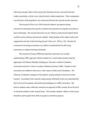 28
 
following concepts relate to their perceived e-learning outcome: personal relevance,
student uncertainty, critical voice, shared control, student negotiation. These components
were the basis of the hypothesis of a connection between the research and the outcomes.
The research of Neo et al. (2010) showed students’ perceptions during
constructivist learning to have positive attitude and enjoyment in using the curriculum to
learn multimedia. The research showed it was an “effective instructional method which
could be used to enhance and increase students’ understanding of the subject matter and
engage them actively in their learning process” (Neo et al., 2010, p. 32). Overall, the
constructivist learning environment was effective and beneficial for delivering
instructions to students learning multimedia.
The research of Garran (2008) described the experiences of a teacher
implementing a PBL approach with her students in a social studies project using the
approaches of Gardiners Multiple intelligences, Newman’s model of Authentic
Assessment and Sizer’s focus on student exhibitions (Garran, 2008). Students in this
curriculum are enabled to showcase a wide variety of skills across disciplines. The
influence of authentic strategies in the students’ projects played a critical role in this
research. According to this research student project difficultly levels were determined by
their own level of academic and intellectual intelligence in a PBL curriculum. The
choices students make within the constructivist approach of PBL actually drives the level
in which the students in this research learn. This includes students’ ability to learn across
disciplines and to apply these skills in groups in cumulative projects.
 