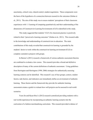 30
 
uncertainty, critical voice, shared control, student negotiation. These components were
the basis of the hypothesis of a connection between research to the outcomes (Sultan et
al., 2011). The aim of this study was to assess students’ perceptions of their classroom
experiences with 1:1 learning of computing quantitatively and their understanding of the
dimensions of Constructivist Learning Environments (CLE's) identified in this study.
This study suggested that students’ CLE's for classroom practice is positively
related to their “perceived e-learning outcomes” (Sultan et al., 2011). This research adds
to the knowledge and understanding of constructivism in education. The main
contributions of this study revealed that constructivist learning is grounded by the
students’ desire to work within the constructivist learning environment (CLE) to
complete cumulative projects with groups.
In Burton’s (2011) research a framework of various authentic assessment theories
are combined to evaluate a law course. This research provides a broad and definitive
description of many of the current definitions of authentic assessment. Using guidelines
from Herrington and Herrington (1998; 2006) strategies for authentically assessing
learning contexts can be identified. This research’s use of four groups; context, student
factors, task factors, and indicators can immediately define an environment of authentic
learning. These factors and the framework they provide for authentic learning
assessment creates a guide to evaluate how well projects can be assessed in real world
scenarios.
Yoon Jin and Hyun-Hwa’s (2012) research centralized providing students with a
real world experiences by incorporating an authentic learning scenario into the
curriculum of a fashion merchandising curriculum. This research provided evidence of
 