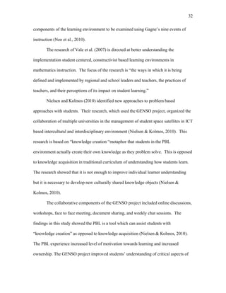 32
 
components of the learning environment to be examined using Gagne’s nine events of
instruction (Neo et al., 2010).
The research of Vale et al. (2007) is directed at better understanding the
implementation student centered, constructivist based learning environments in
mathematics instruction. The focus of the research is “the ways in which it is being
defined and implemented by regional and school leaders and teachers, the practices of
teachers, and their perceptions of its impact on student learning.”
Nielsen and Kolmos (2010) identified new approaches to problem based
approaches with students. Their research, which used the GENSO project, organized the
collaboration of multiple universities in the management of student space satellites in ICT
based intercultural and interdisciplinary environment (Nielsen & Kolmos, 2010). This
research is based on “knowledge creation “metaphor that students in the PBL
environment actually create their own knowledge as they problem solve. This is opposed
to knowledge acquisition in traditional curriculum of understanding how students learn.
The research showed that it is not enough to improve individual learner understanding
but it is necessary to develop new culturally shared knowledge objects (Nielsen &
Kolmos, 2010).
The collaborative components of the GENSO project included online discussions,
workshops, face to face meeting, document sharing, and weekly chat sessions. The
findings in this study showed the PBL is a tool which can assist students with
“knowledge creation” as opposed to knowledge acquisition (Nielsen & Kolmos, 2010).
The PBL experience increased level of motivation towards learning and increased
ownership. The GENSO project improved students’ understanding of critical aspects of
 